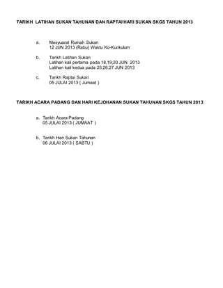 TARIKH LATIHAN SUKAN TAHUNAN DAN RAPTAI HARI SUKAN SKGS TAHUN 2013 
a. Mesyuarat Rumah Sukan 
12 JUN 2013 (Rabu) Waktu Ko-Kurikulum 
b. Tarikh Latihan Sukan 
Latihan kali pertama pada 18,19,20 JUN 2013 
Latihan kali kedua pada 25,26,27 JUN 2013 
c. Tarikh Raptai Sukan 
05 JULAI 2013 ( Jumaat ) 
TARIKH ACARA PADANG DAN HARI KEJOHANAN SUKAN TAHUNAN SKGS TAHUN 2013 
a. Tarikh Acara Padang 
05 JULAI 2013 ( JUMAAT ) 
b. Tarikh Hari Sukan Tahunan 
06 JULAI 2013 ( SABTU ) 
 