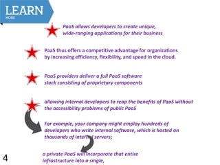 PaaS allows developers to create unique,
wide-ranging applications for their business
PaaS thus offers a competitive advantage for organizations
by increasing efficiency, flexibility, and speed in the cloud.
PaaS providers deliver a full PaaS software
stack consisting of proprietary components
allowing internal developers to reap the benefits of PaaS without
the accessibility problems of public PaaS
For example, your company might employ hundreds of
developers who write internal software, which is hosted on
thousands of internal servers;
a private PaaS will incorporate that entire
infrastructure into a single,4
 