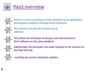 PaaS overview
PaaS is a service providing remote utilization of an application
development platform utilizing cloud computing
This includes not only the remote use of
software
This allows the developer to design, test and implement
their software on the same platform
Additionally, the developer can make changes to the product on
the PaaS directly,
avoiding the need to distribute updates.
5
 