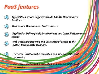 PaaS features
Typical PaaS services offered include Add-On Development
Facilities
Stand-alone Development Environments
Application Delivery-only Environments and Open Platform-as-a-
service
web-accessible allowing end-users ease of access to the
system from remote locations.
User accessibility can be controlled and monitored through
the service,
User accessibility can be controlled and monitored through
the service,
7
 