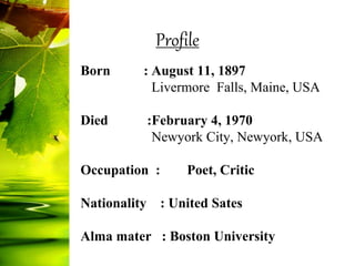 Born : August 11, 1897
Livermore Falls, Maine, USA
Died :February 4, 1970
Newyork City, Newyork, USA
Occupation : Poet, Critic
Nationality : United Sates
Alma mater : Boston University
Profile
 