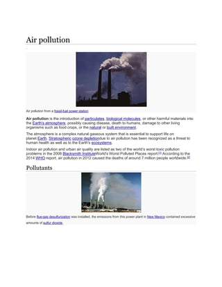 Air pollution 
. 
Air pollution from a fossil-fuel power station 
Air pollution is the introduction of particulates, biological molecules, or other harmful materials into 
the Earth's atmosphere, possibly causing disease, death to humans, damage to other living 
organisms such as food crops, or the natural or built environment. 
The atmosphere is a complex natural gaseous system that is essential to support life on 
planet Earth. Stratospheric ozone depletiondue to air pollution has been recognized as a threat to 
human health as well as to the Earth's ecosystems. 
Indoor air pollution and urban air quality are listed as two of the world’s worst toxic pollution 
problems in the 2008 Blacksmith InstituteWorld's Worst Polluted Places report.[1] According to the 
2014 WHO report, air pollution in 2012 caused the deaths of around 7 million people worldwide.[2] 
Pollutants 
Before flue-gas desulfurization was installed, the emissions from this power plant in New Mexico contained excessive 
amounts of sulfur dioxide. 
 