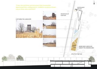 “It was the machines and processes they housed that
determined their configurations, molded to purposes known
only to those who used them”
CAPTURING THE LANDSCAPE
MANICURED LANDSCAPE
AMIDST THE UNMANICURED
4
3
25
1
existing grain
elevator
abandoned rail
road track
entry from high way
prairie
scape
 
