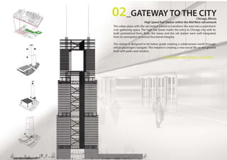 The urban plaza with the rail station intend to transform the area into a prominent
civic gathering space. The high rise tower marks the entry to Chicago city with its
bold symmetrical form. Both, the tower and the rail station were well integrated
from its conception to ensure functional integrity.
The station is designed to be below grade creating a subterranean world through
which passengers navigate. This helped in creating a new social life on the ground
level with parks and vendors.
02_GATEWAY TO THE CITYChicago, Illinois
High Speed Rail Station within the Mid West rail network
“...the journey starts outside.”
 