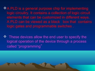  A PLD is a general purpose chip for implementing
  logic circuitry. It contains a collection of logic circuit
  elements...