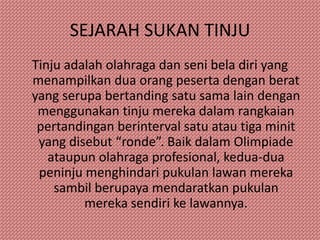 SEJARAH SUKAN TINJU
Tinju adalah olahraga dan seni bela diri yang
menampilkan dua orang peserta dengan berat
yang serupa bertanding satu sama lain dengan
 menggunakan tinju mereka dalam rangkaian
 pertandingan berinterval satu atau tiga minit
 yang disebut “ronde”. Baik dalam Olimpiade
   ataupun olahraga profesional, kedua-dua
 peninju menghindari pukulan lawan mereka
    sambil berupaya mendaratkan pukulan
         mereka sendiri ke lawannya.
 