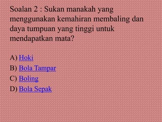 Soalan 2 : Sukan manakah yang
menggunakan kemahiran membaling dan
daya tumpuan yang tinggi untuk
mendapatkan mata?

A) Hoki
B) Bola Tampar
C) Boling
D) Bola Sepak
 