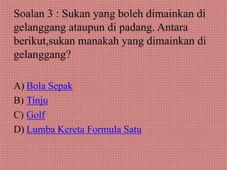 Soalan 3 : Sukan yang boleh dimainkan di
gelanggang ataupun di padang. Antara
berikut,sukan manakah yang dimainkan di
gelanggang?

A) Bola Sepak
B) Tinju
C) Golf
D) Lumba Kereta Formula Satu
 