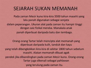 SEJARAH SUKAN MEMANAH
      Pada zaman Mesir kuno kira-kira 3500 tahun masehi yang
             lalu panah digunakan sebagai senjata
 dalam peperangan. Ukuran alat pada zaman itu hampir tinggi
           dengan saiz fizikal mereka. Manakala anak
        panah diperbuat daripada batu dan tembaga.

      Orang-orang Tartar telah mencipta alat memanah yang
             diperbuat daripada kulit, tanduk dan kayu
yang telah dibengkokkan kira-kira di sekitar 1800 tahun sebelum
               masehi. Alatan memanah dibuat agak
pendek jika dibandingkan pada zaman Mesir kuno. Orang-orang
               Tartar juga dikenali sebagai pahlawan
                 yang terulung pada zaman itu.
 