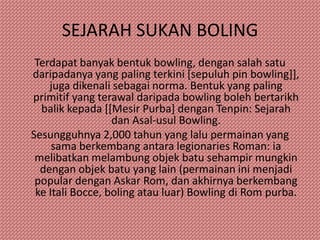 SEJARAH SUKAN BOLING
 Terdapat banyak bentuk bowling, dengan salah satu
daripadanya yang paling terkini [sepuluh pin bowling]],
    juga dikenali sebagai norma. Bentuk yang paling
primitif yang terawal daripada bowling boleh bertarikh
  balik kepada [[Mesir Purba] dengan Tenpin: Sejarah
                  dan Asal-usul Bowling.
Sesungguhnya 2,000 tahun yang lalu permainan yang
     sama berkembang antara legionaries Roman: ia
 melibatkan melambung objek batu sehampir mungkin
  dengan objek batu yang lain (permainan ini menjadi
 popular dengan Askar Rom, dan akhirnya berkembang
 ke Itali Bocce, boling atau luar) Bowling di Rom purba.
 