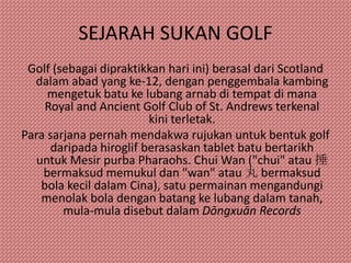 SEJARAH SUKAN GOLF
 Golf (sebagai dipraktikkan hari ini) berasal dari Scotland
  dalam abad yang ke-12, dengan penggembala kambing
     mengetuk batu ke lubang arnab di tempat di mana
     Royal and Ancient Golf Club of St. Andrews terkenal
                         kini terletak.
Para sarjana pernah mendakwa rujukan untuk bentuk golf
      daripada hiroglif berasaskan tablet batu bertarikh
   untuk Mesir purba Pharaohs. Chui Wan ("chui" atau 捶
    bermaksud memukul dan "wan" atau 丸 bermaksud
    bola kecil dalam Cina), satu permainan mengandungi
    menolak bola dengan batang ke lubang dalam tanah,
        mula-mula disebut dalam Dōngxuān Records
 