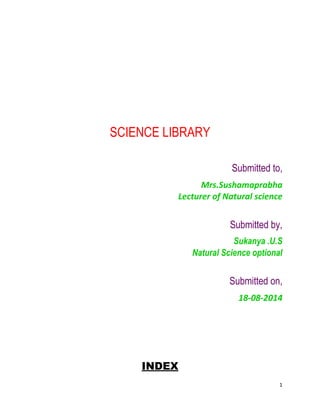 1 
SCIENCE LIBRARY 
Submitted to, 
Mrs.Sushamaprabha 
Lecturer of Natural science 
Submitted by, 
Sukanya .U.S 
Natural Science optional 
Submitted on, 
18-08-2014 
INDEX 
 