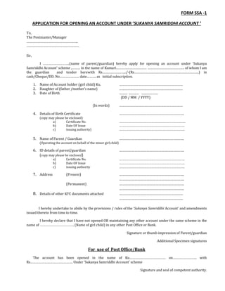 FORM SSA -1
APPLICATION FOR OPENING AN ACCOUNT UNDER ‘SUKANYA SAMRIDDHI ACCOUNT ’
To,
The Postmaster/Manager
………………………………………………..
…………………………………………………
Sir,
I ………………………..(name of parent/guardian) hereby apply for opening an account under ‘Sukanya
Samriddhi Account’ scheme ,……… in the name of Kumari…………………………… …………………………………. of whom I am
the guardian and tender herewith Rs……………………../-(Rs…………………………………………………………….) in
cash/Cheque/DD. No………………… date………. as initial subscription.
1. Name of Account holder (girl child) Ku. ……………………………………………………………
2. Daughter of (father /mother’s name) ……………………………………………………………
3. Date of Birth ……… ..……… ………………
(DD / MM / YYYY)
(In words) ……………………………………………………………
4. Details of Birth Certificate ……………………………………………………….
(copy may please be enclosed)
a) Certificate No. ……………………………………………………………………..
b) Date OF Issue …………………………………………………………………….
c) issuing authority) …………………………………………………………………….
5. Name of Parent / Guardian ……………………………………………………….
(Operating the account on behalf of the minor girl child)
6. ID details of parent/guardian ……………………………………………………….
(copy may please be enclosed)
a) Certificate No. …………………………………………………………………….
b) Date OF Issue …………………………………………………………………….
c) issuing authority …………………………………………………………………….
7. Address (Present) ……………………………………………………….
……………………………………………………….
(Permanent) ……………………………………………………….
……………………………………………………….
8. Details of other KYC documents attached ………………………………………………………
………………………………………………………
I hereby undertake to abide by the provisions / rules of the ‘Sukanya Samriddhi Account’ and amendments
issued thereto from time to time.
I hereby declare that I have not opened OR maintaining any other account under the same scheme in the
name of ………………………………. (Name of girl child) in any other Post Office or Bank.
Signature or thumb impression of Parent/guardian
Additional Specimen signatures
For use of Post Office/Bank
The account has been opened in the name of Ku………………………………… on…………………….. with
Rs………………………………………. Under ‘Sukanya Samriddhi Account’ scheme
Signature and seal of competent authority.
 