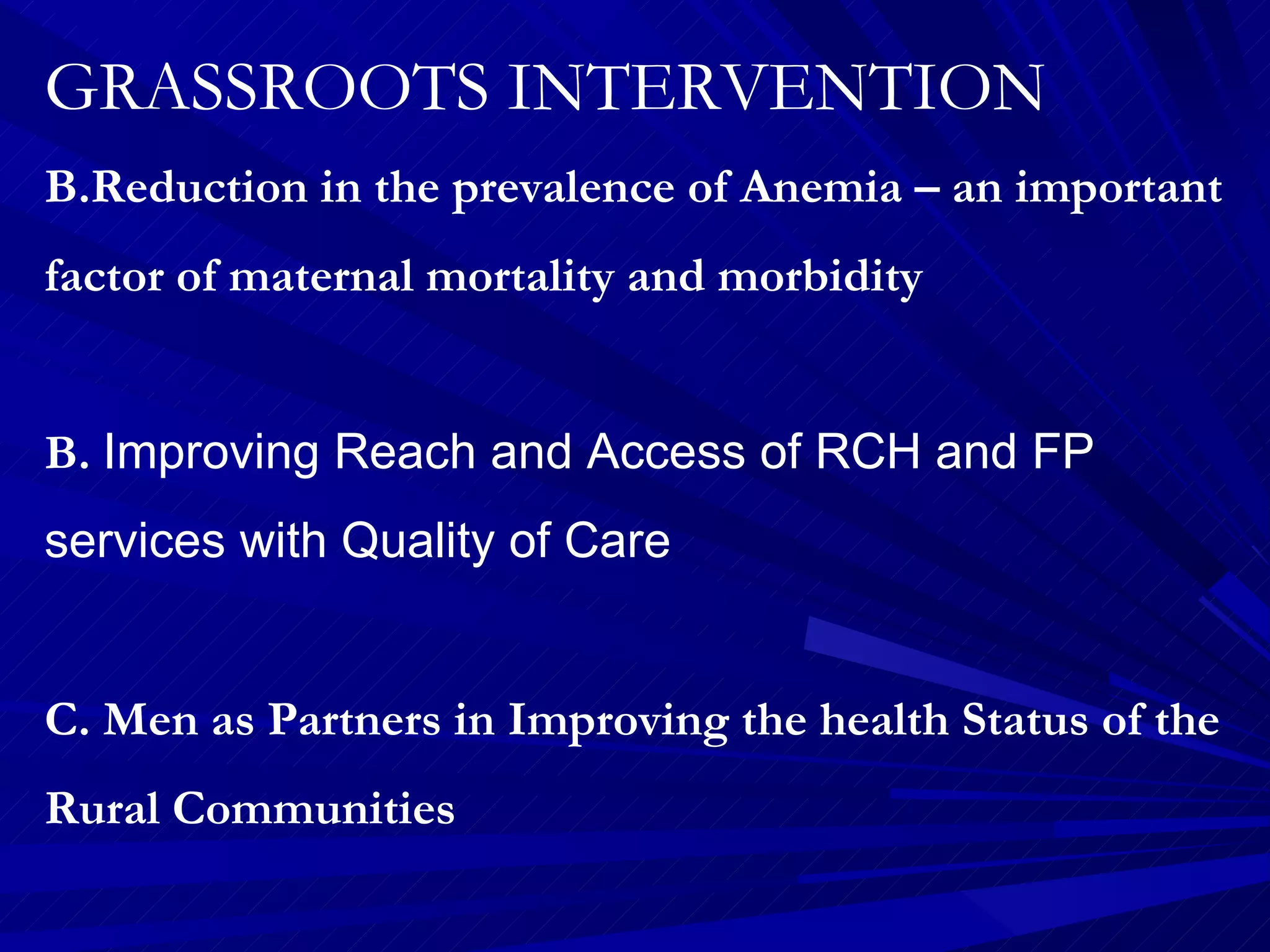 GRASSROOTS INTERVENTION Reduction in the prevalence of Anemia – an important factor of maternal mortality and morbidity B.  Improving Reach and Access of RCH and FP services with Quality of Care C. Men as Partners in Improving the health Status of the Rural Communities 