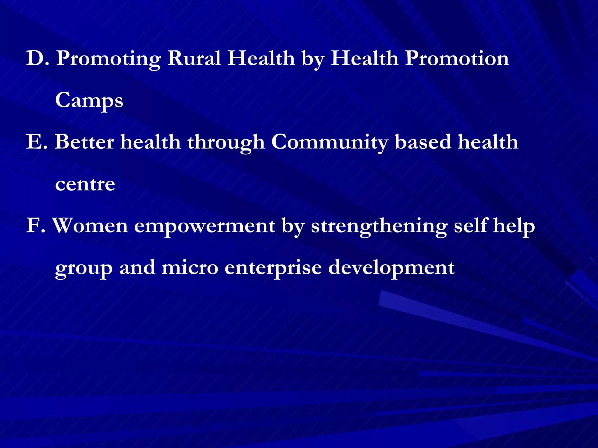 D. Promoting Rural Health by Health Promotion  Camps E. Better health through Community based health  centre F. Women empowerment by strengthening self help  group and micro enterprise development  