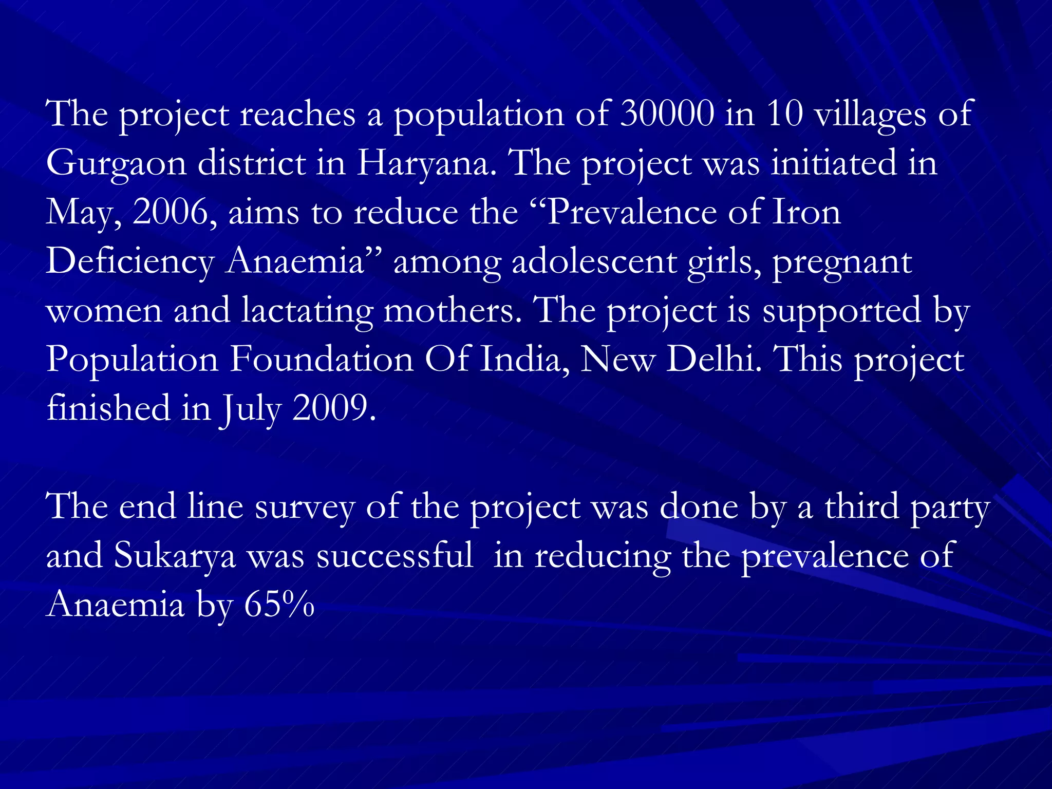 The project reaches a population of 30000 in 10 villages of Gurgaon district in Haryana. The project was initiated in May, 2006, aims to reduce the “Prevalence of Iron Deficiency Anaemia” among adolescent girls, pregnant women and lactating mothers. The project is supported by Population Foundation Of India, New Delhi. This project finished in July 2009.  The end line survey of the project was done by a third party and Sukarya was successful  in reducing the prevalence of Anaemia by 65% 