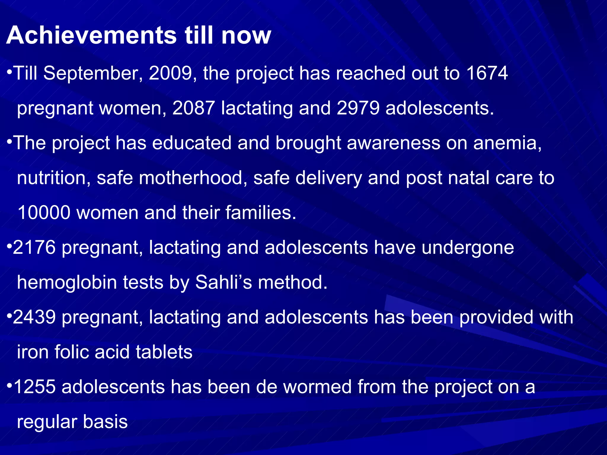 Achievements till now Till September, 2009, the project has reached out to 1674  pregnant women, 2087 lactating and 2979 adolescents.  The project has educated and brought awareness on anemia,  nutrition, safe motherhood, safe delivery and post natal care to  10000 women and their families. 2176 pregnant, lactating and adolescents have undergone  hemoglobin tests by Sahli’s method. 2439 pregnant, lactating and adolescents has been provided with  iron folic acid tablets  1255 adolescents has been de wormed from the project on a  regular basis 