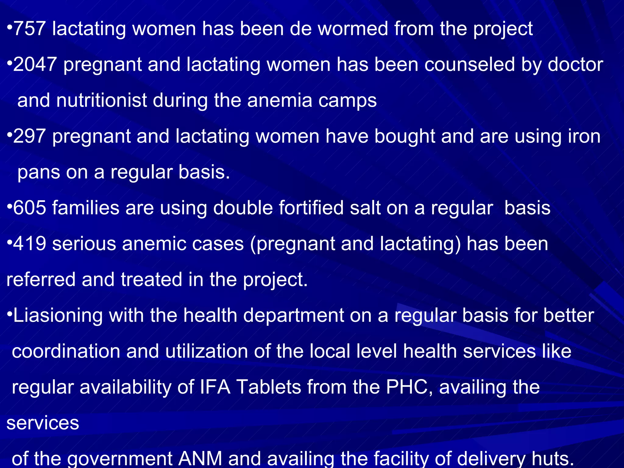 757 lactating women has been de wormed from the project 2047 pregnant and lactating women has been counseled by doctor  and nutritionist during the anemia camps  297 pregnant and lactating women have bought and are using iron  pans on a regular basis. 605 families are using double fortified salt on a regular  basis 419 serious anemic cases (pregnant and lactating) has been referred and treated in the project. Liasioning with the health department on a regular basis for better  coordination and utilization of the local level health services like  regular availability of IFA Tablets from the PHC, availing the services  of the government ANM and availing the facility of delivery huts. 