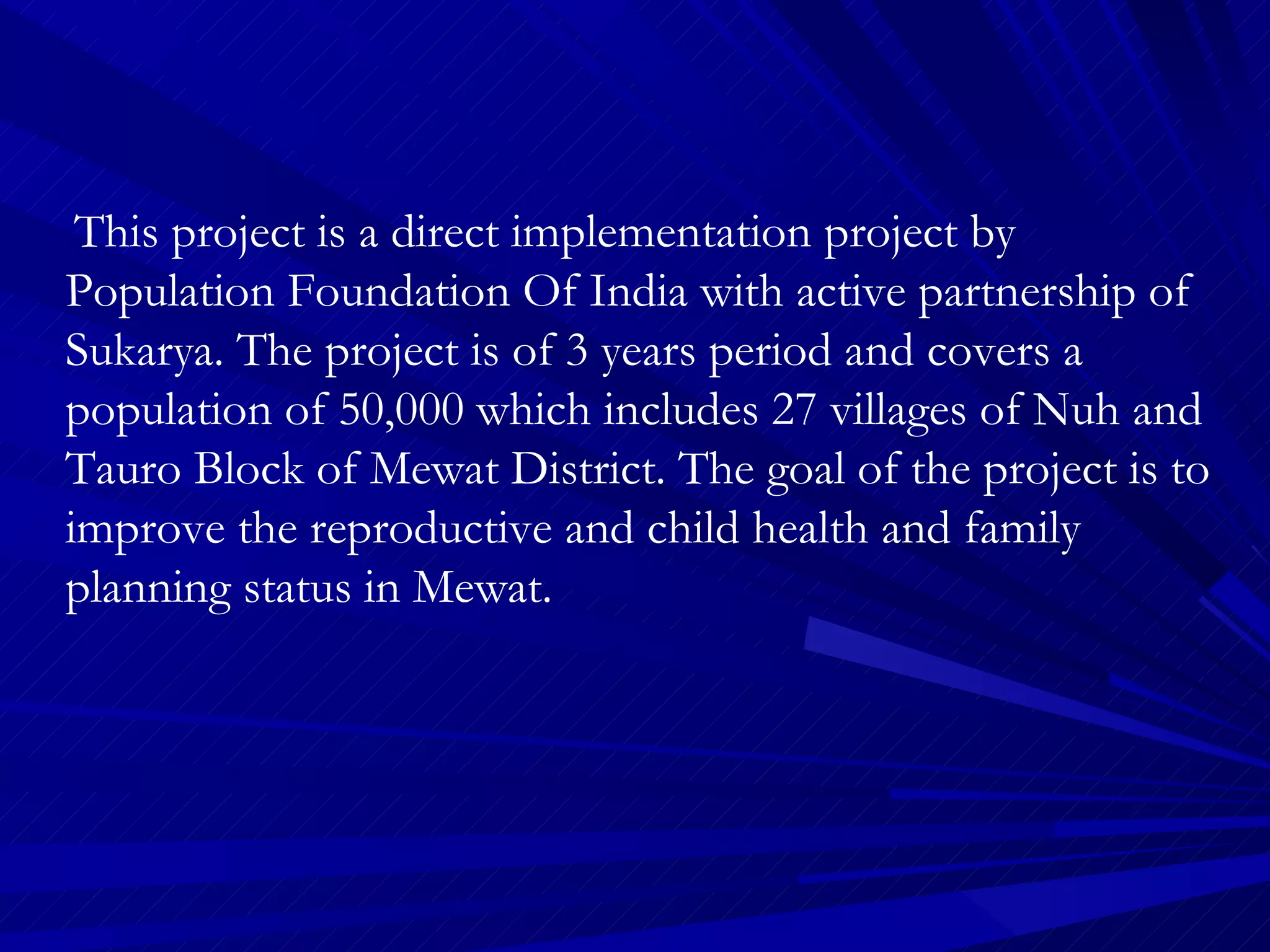 This project is a direct implementation project by Population Foundation Of India with active partnership of Sukarya. The project is of 3 years period and covers a population of 50,000 which includes 27 villages of Nuh and Tauro Block of Mewat District. The goal of the project is to improve the reproductive and child health and family planning status in Mewat. 