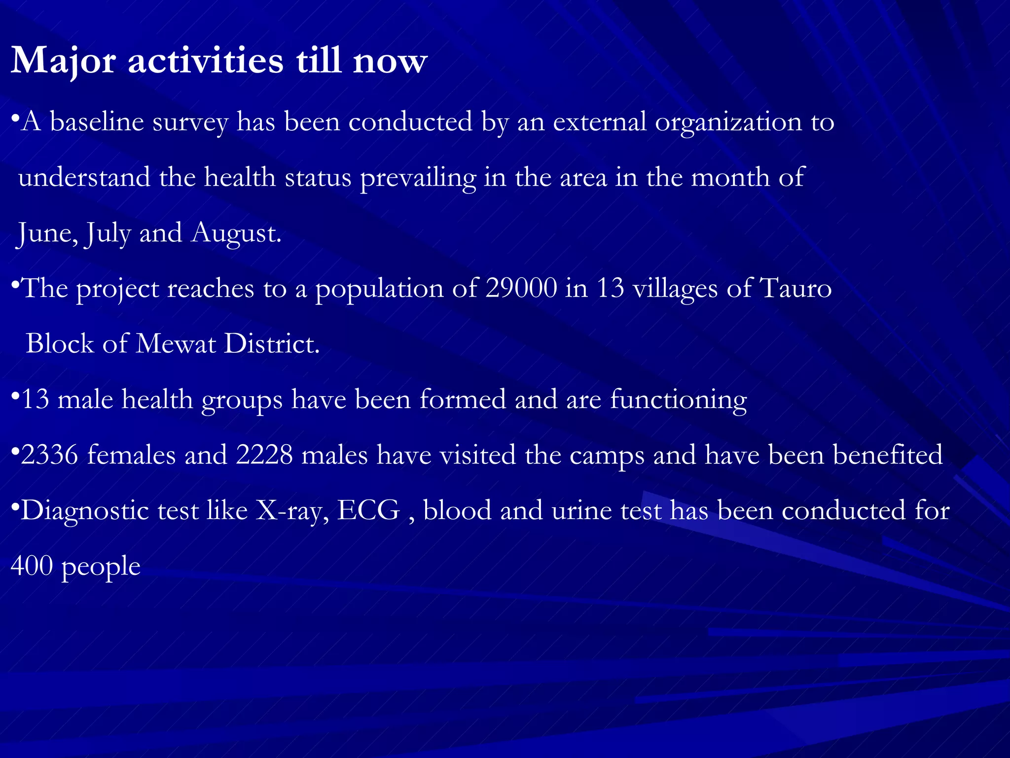 Major activities till now A baseline survey has been conducted by an external organization to  understand the health status prevailing in the area in the month of  June, July and August. The project reaches to a population of 29000 in 13 villages of Tauro  Block of Mewat District. 13 male health groups have been formed and are functioning 2336 females and 2228 males have visited the camps and have been benefited Diagnostic test like X-ray, ECG , blood and urine test has been conducted for 400 people  