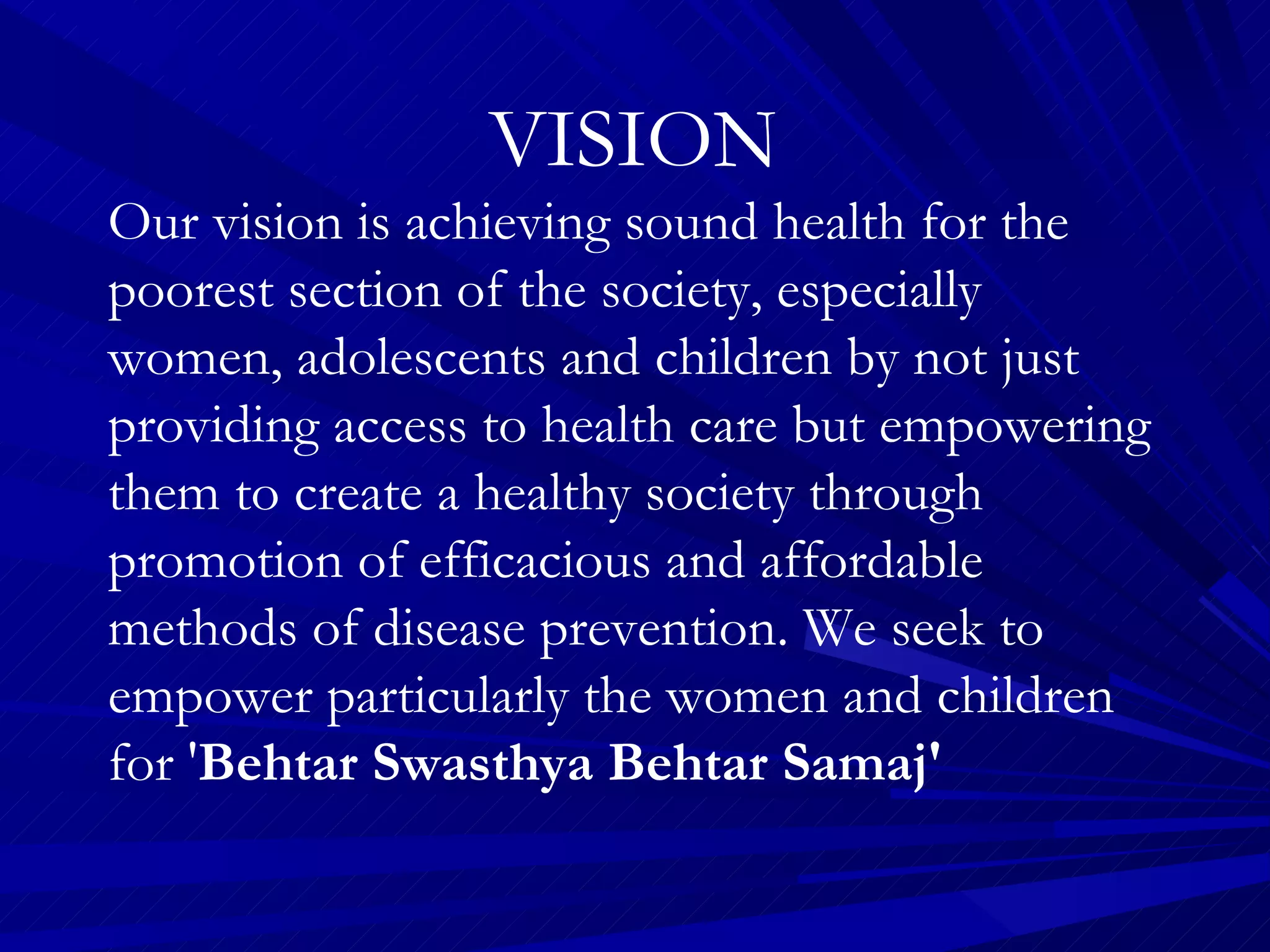 VISION Our vision is achieving sound health for the poorest section of the society, especially women, adolescents and children by not just providing access to health care but empowering them to create a healthy society through promotion of efficacious and affordable methods of disease prevention. We seek to empower particularly the women and children for ' Behtar Swasthya Behtar Samaj' 