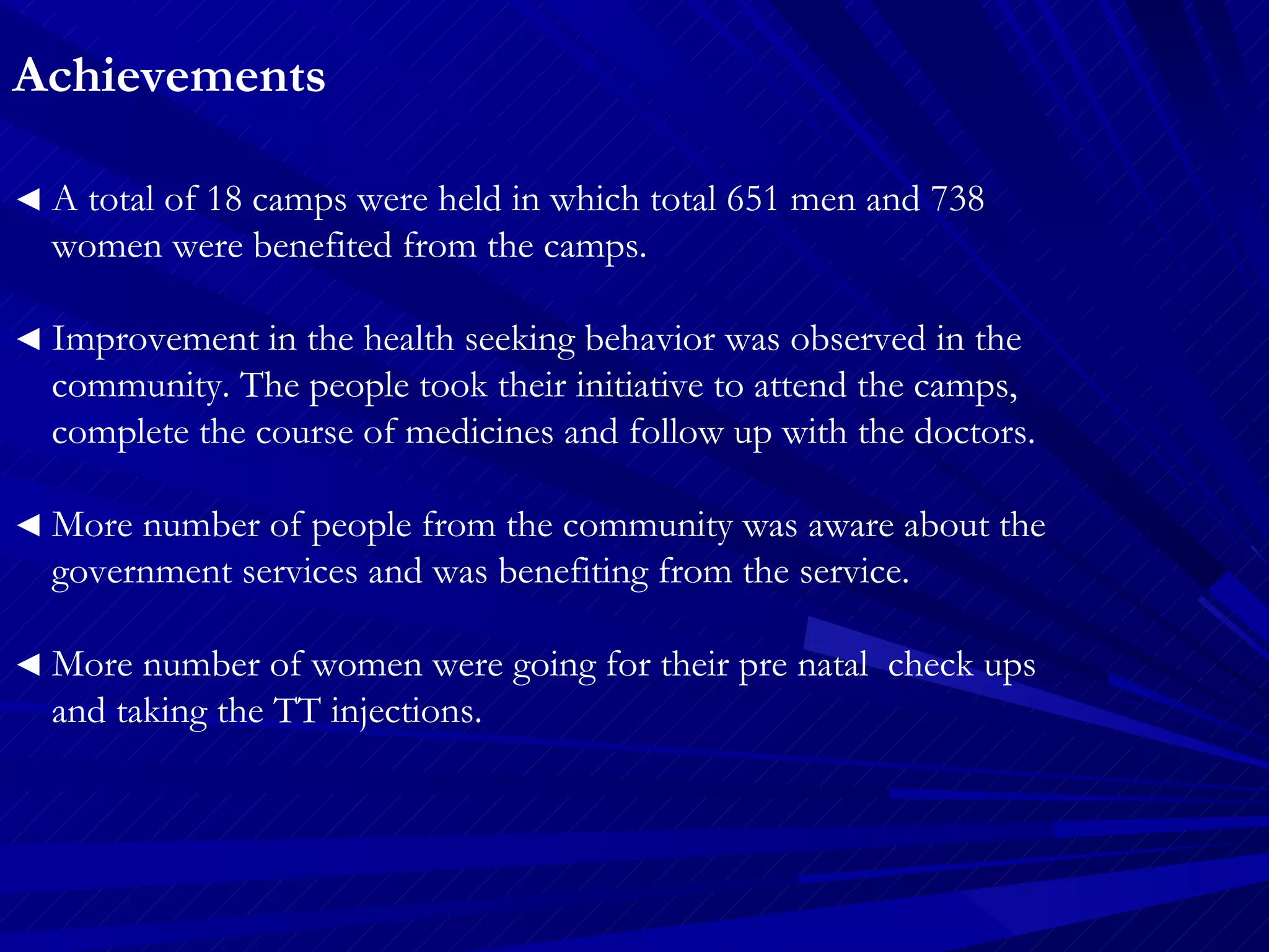 Achievements   ◄  A total of 18 camps were held in which total 651 men and 738  women were benefited from the camps. ◄  Improvement in the health seeking behavior was observed in the  community. The people took their initiative to attend the camps,  complete the course of medicines and follow up with the doctors. ◄  More number of people from the community was aware about the  government services and was benefiting from the service. ◄  More number of women were going for their pre natal  check ups  and taking the TT injections. 