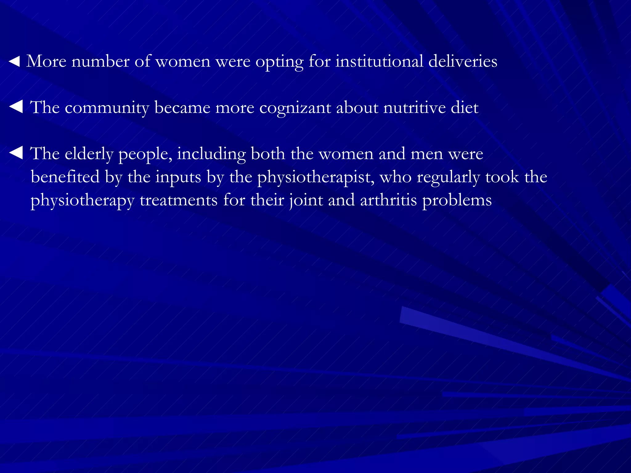◄  More number of women were opting for institutional deliveries  ◄  The community became more cognizant about nutritive diet  ◄  The elderly people, including both the women and men were  benefited by the inputs by the physiotherapist, who regularly took the  physiotherapy treatments for their joint and arthritis problems 