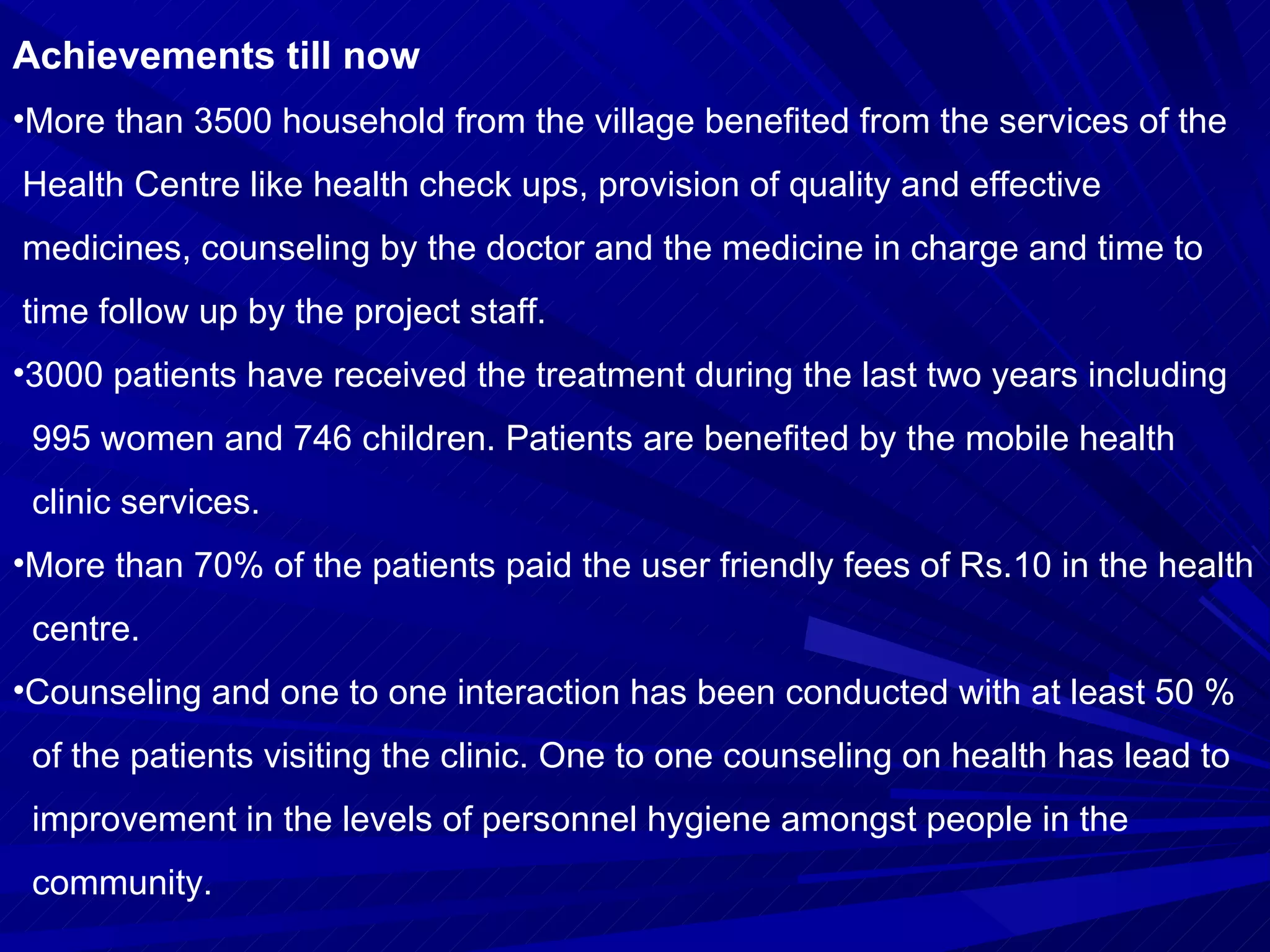 Achievements till now More than 3500 household from the village benefited from the services of the  Health Centre like health check ups, provision of quality and effective  medicines, counseling by the doctor and the medicine in charge and time to  time follow up by the project staff. 3000 patients have received the treatment during the last two years including  995 women and 746 children. Patients are benefited by the mobile health  clinic services. More than 70% of the patients paid the user friendly fees of Rs.10 in the health  centre. Counseling and one to one interaction has been conducted with at least 50 %  of the patients visiting the clinic. One to one counseling on health has lead to improvement in the levels of personnel hygiene amongst people in the  community. 