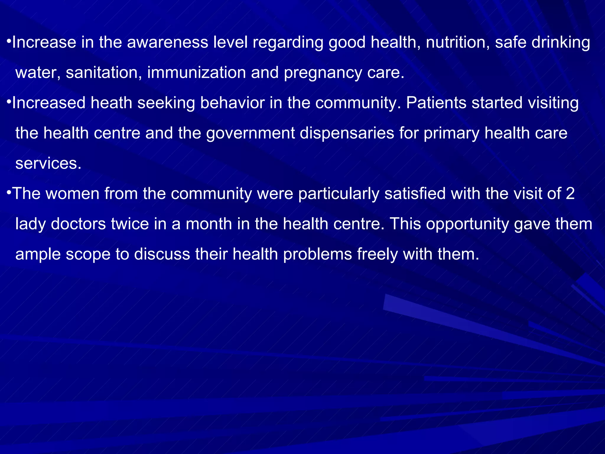 Increase in the awareness level regarding good health, nutrition, safe drinking  water, sanitation, immunization and pregnancy care. Increased heath seeking behavior in the community. Patients started visiting  the health centre and the government dispensaries for primary health care  services.  The women from the community were particularly satisfied with the visit of 2  lady doctors twice in a month in the health centre. This opportunity gave them  ample scope to discuss their health problems freely with them. 