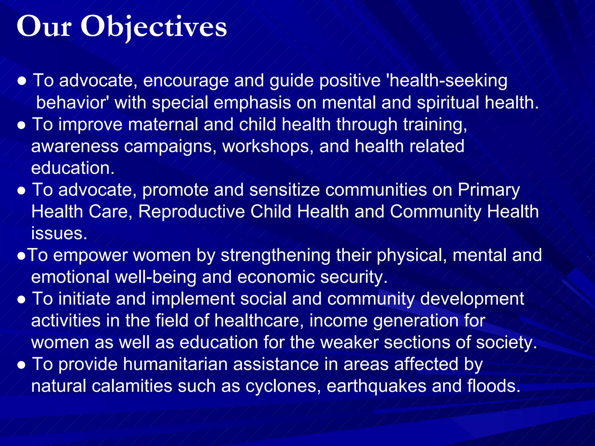Our Objectives ●  To advocate, encourage and guide positive 'health-seeking  behavior' with special emphasis on mental and spiritual health.  ●  To improve maternal and child health through training,  awareness campaigns, workshops, and health related  education.  ●  To advocate, promote and sensitize communities on Primary  Health Care, Reproductive Child Health and Community Health  issues.  ● To empower women by strengthening their physical, mental and  emotional well-being and economic security.  ●  To initiate and implement social and community development  activities in the field of healthcare, income generation for  women as well as education for the weaker sections of society.  ●  To provide humanitarian assistance in areas affected by  natural calamities such as cyclones, earthquakes and floods. 