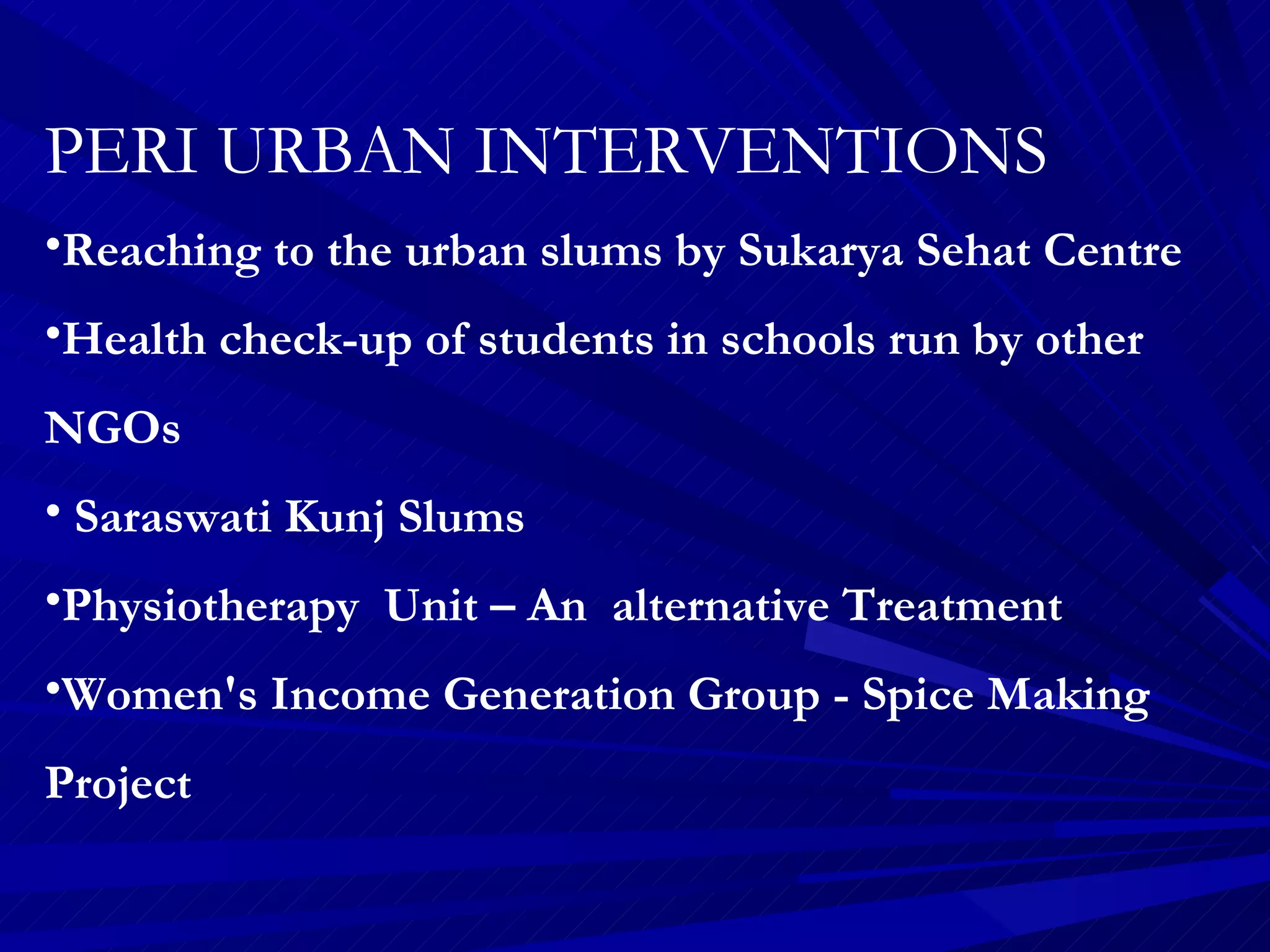 PERI URBAN INTERVENTIONS Reaching to the urban slums by Sukarya Sehat Centre Health check-up of students in schools run by other NGOs Saraswati Kunj Slums Physiotherapy  Unit – An  alternative Treatment Women's Income Generation Group - Spice Making Project  