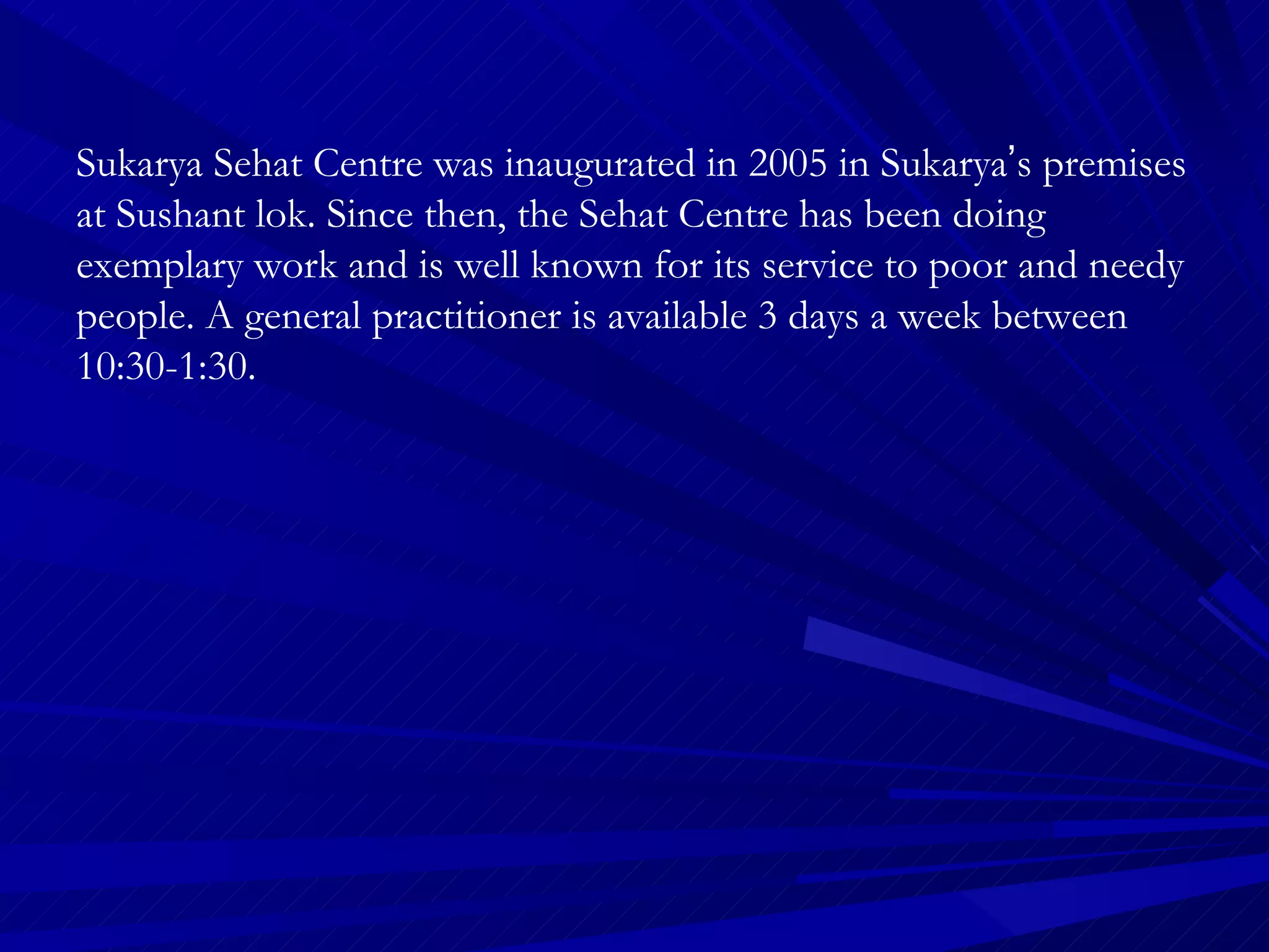 Sukarya Sehat Centre was inaugurated in 2005 in Sukarya ’ s premises at Sushant lok. Since then, the Sehat Centre has been doing exemplary work and is well known for its service to poor and needy people. A general practitioner is available 3 days a week between 10:30-1:30.  