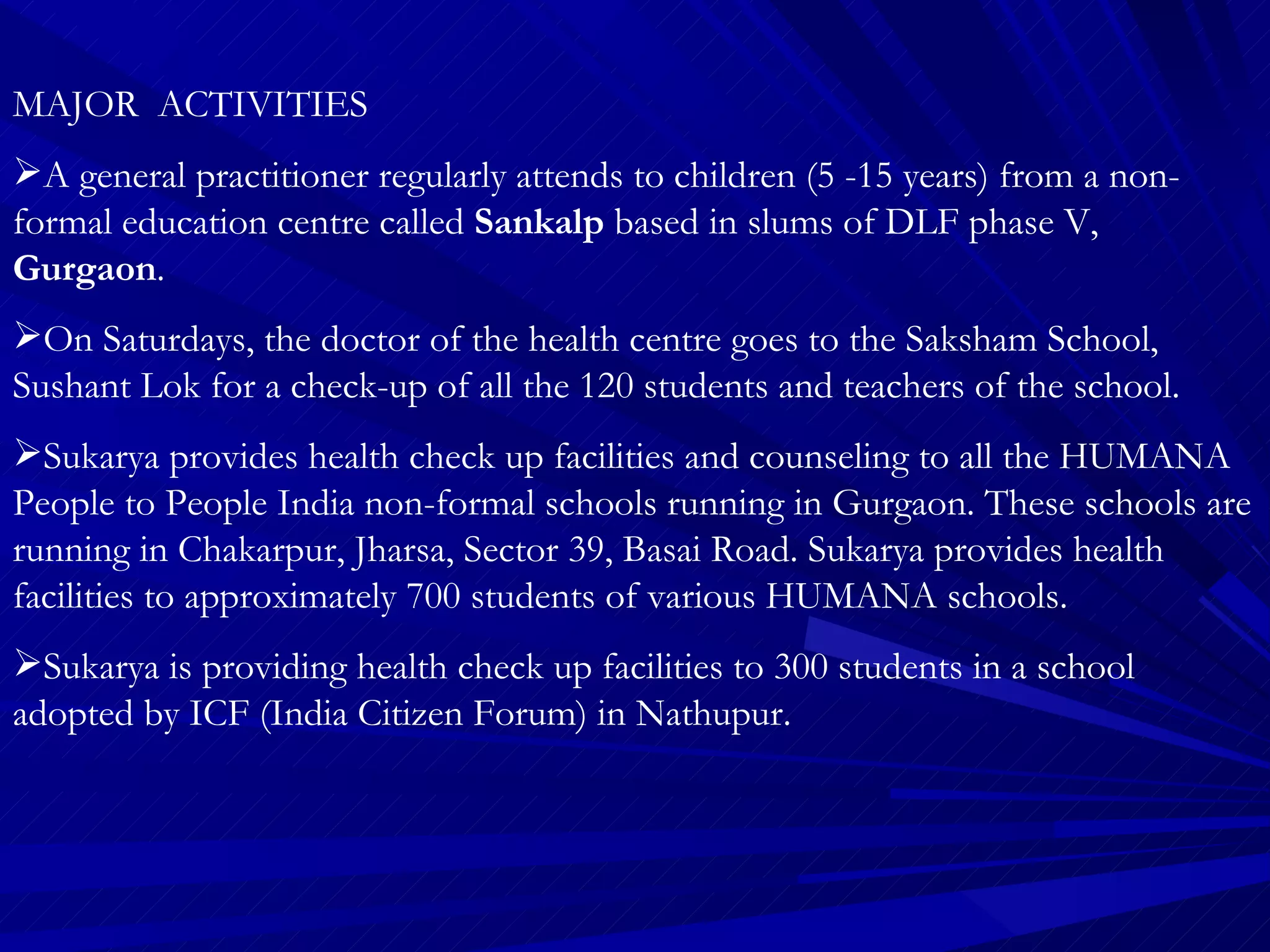 MAJOR  ACTIVITIES A general practitioner regularly attends to children (5 -15 years) from a non- formal education centre called  Sankalp  based in slums of DLF phase V,  Gurgaon .  On Saturdays, the doctor of the health centre goes to the Saksham School, Sushant Lok for a check-up of all the 120 students and teachers of the school.  Sukarya provides health check up facilities and counseling to all the HUMANA People to People India non-formal schools running in Gurgaon. These schools are running in Chakarpur, Jharsa, Sector 39, Basai Road. Sukarya provides health facilities to approximately 700 students of various HUMANA schools. Sukarya is providing health check up facilities to 300 students in a school adopted by ICF (India Citizen Forum) in Nathupur.  