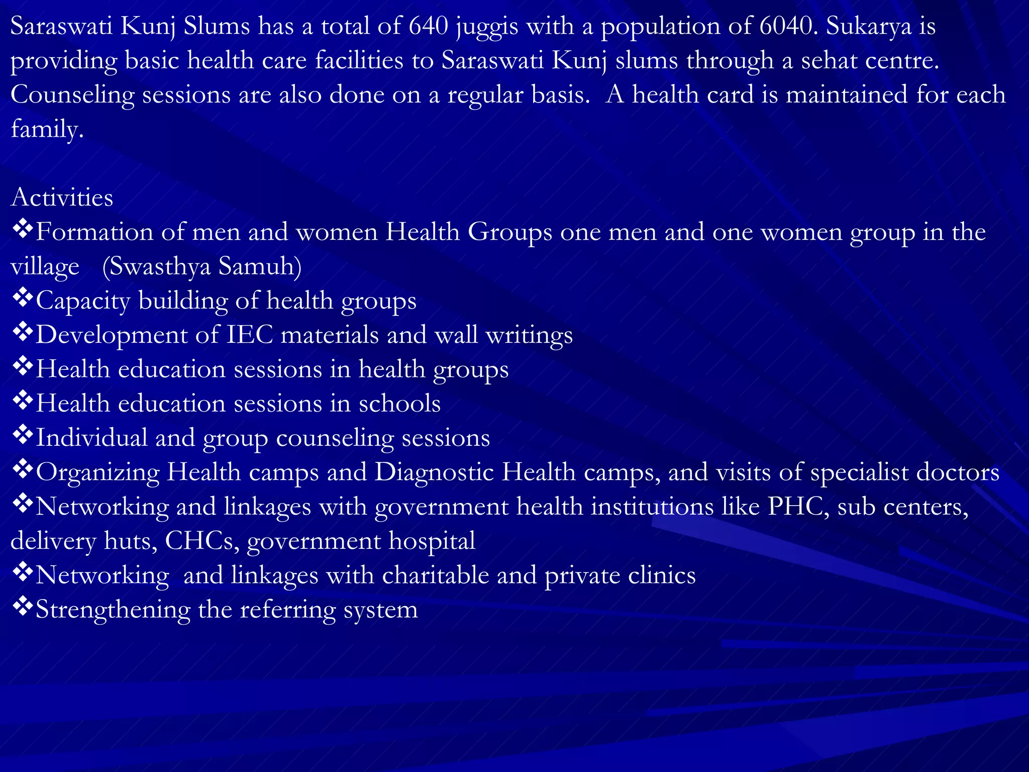 Saraswati Kunj Slums has a total of 640 juggis with a population of 6040. Sukarya is providing basic health care facilities to Saraswati Kunj slums through a sehat centre. Counseling sessions are also done on a regular basis.  A health card is maintained for each family. Activities Formation of men and women Health Groups one men and one women group in the village  (Swasthya Samuh) Capacity building of health groups Development of IEC materials and wall writings Health education sessions in health groups  Health education sessions in schools Individual and group counseling sessions Organizing Health camps and Diagnostic Health camps, and visits of specialist doctors  Networking and linkages with government health institutions like PHC, sub centers, delivery huts, CHCs, government hospital Networking  and linkages with charitable and private clinics Strengthening the referring system 