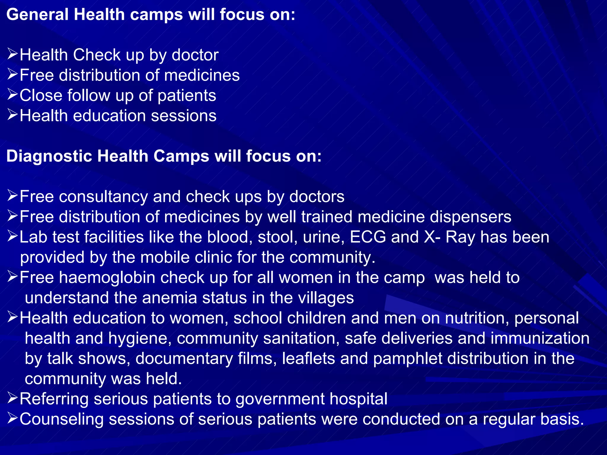 General Health camps will focus on:   Health Check up by doctor Free distribution of medicines Close follow up of patients Health education sessions   Diagnostic Health Camps will focus on:   Free consultancy and check ups by doctors Free distribution of medicines by well trained medicine dispensers  Lab test facilities like the blood, stool, urine, ECG and X- Ray has been  provided by the mobile clinic for the community.  Free haemoglobin check up for all women in the camp  was held to  understand the anemia status in the villages Health education to women, school children and men on nutrition, personal  health and hygiene, community sanitation, safe deliveries and immunization  by talk shows, documentary films, leaflets and pamphlet distribution in the  community was held. Referring serious patients to government hospital  Counseling sessions of serious patients were conducted on a regular basis.  