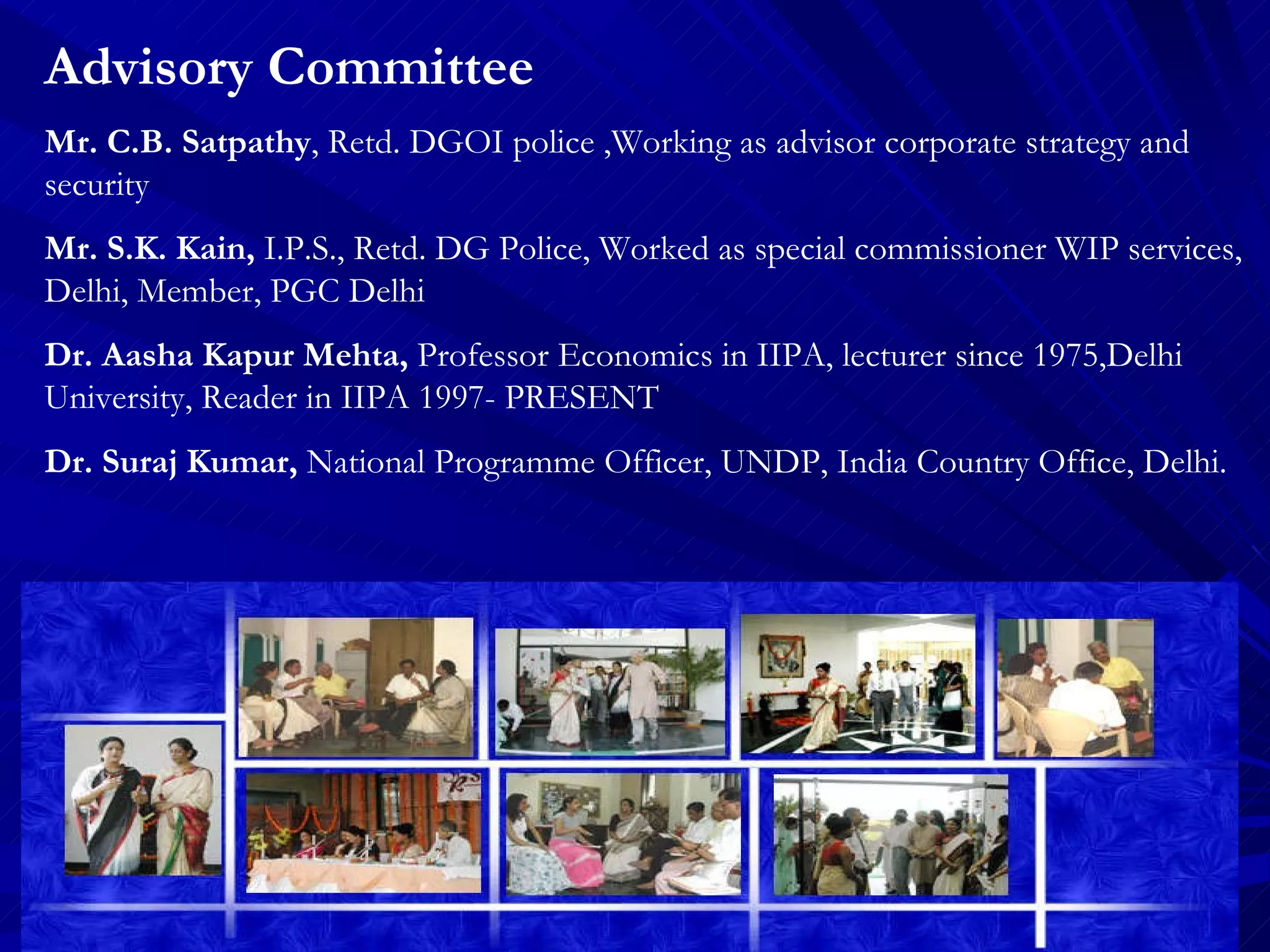 Advisory Committee Mr. C.B. Satpathy ,  Retd. DGOI police ,Working as advisor corporate strategy and security Mr. S.K. Kain,  I.P.S.,  Retd. DG Police, Worked as special commissioner WIP services, Delhi, Member, PGC Delhi Dr. Aasha Kapur Mehta,  Professor Economics in IIPA, lecturer since 1975,Delhi University, Reader in IIPA 1997- PRESENT Dr. Suraj Kumar,  National Programme Officer, UNDP, India Country Office, Delhi. 