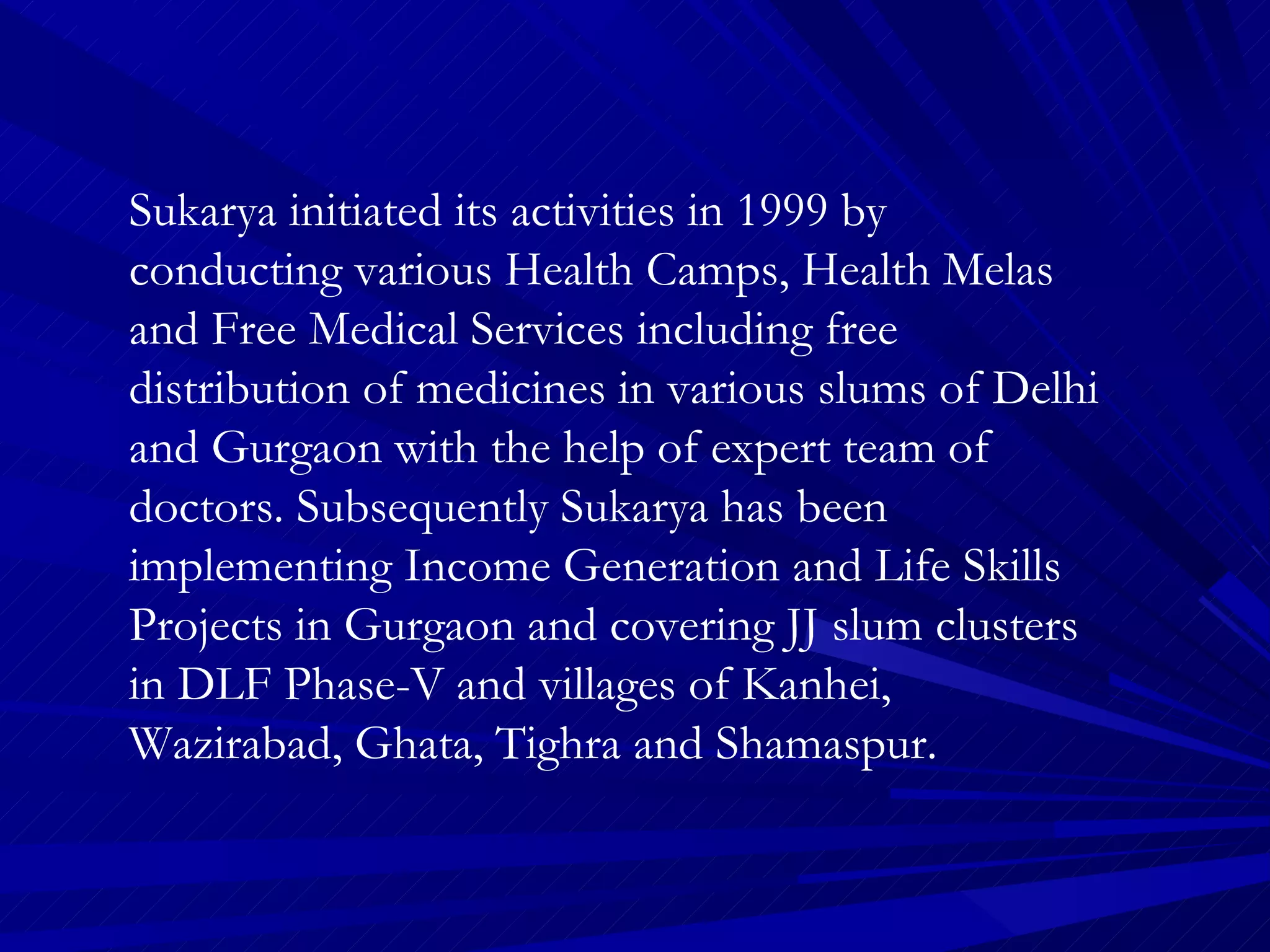 Sukarya initiated its activities in 1999 by conducting various Health Camps, Health Melas and Free Medical Services including free distribution of medicines in various slums of Delhi and Gurgaon with the help of expert team of doctors. Subsequently Sukarya has been implementing Income Generation and Life Skills Projects in Gurgaon and covering JJ slum clusters in DLF Phase-V and villages of Kanhei, Wazirabad, Ghata, Tighra and Shamaspur.  