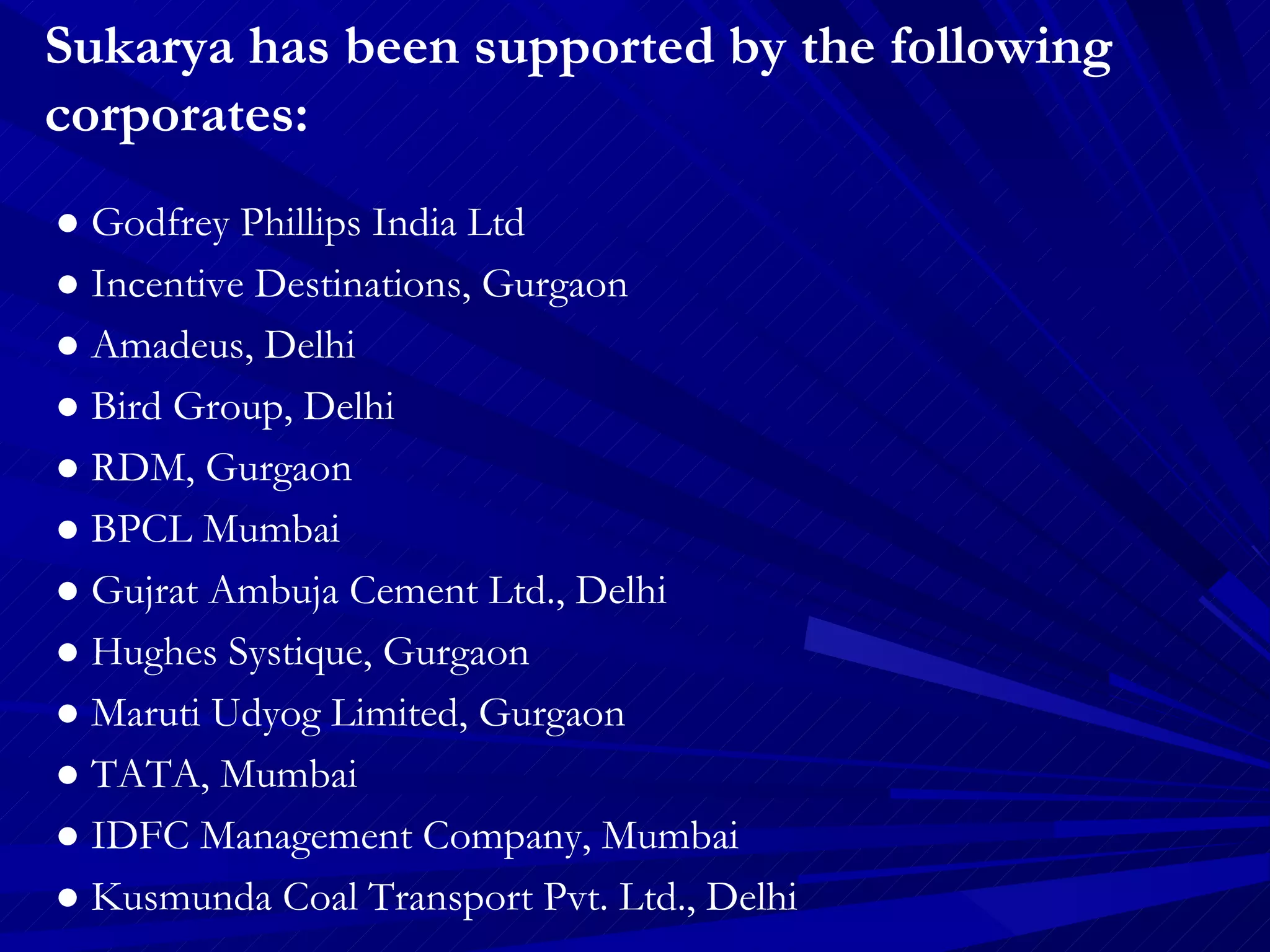 Sukarya has been supported by the following corporates:  ●  Godfrey Phillips India Ltd  ●  Incentive Destinations, Gurgaon ●  Amadeus, Delhi  ●  Bird Group, Delhi  ●  RDM, Gurgaon ●  BPCL Mumbai  ●  Gujrat Ambuja Cement Ltd., Delhi  ●  Hughes Systique, Gurgaon  ●  Maruti Udyog Limited, Gurgaon ●  TATA, Mumbai  ●  IDFC Management Company, Mumbai ●  Kusmunda Coal Transport Pvt. Ltd., Delhi  