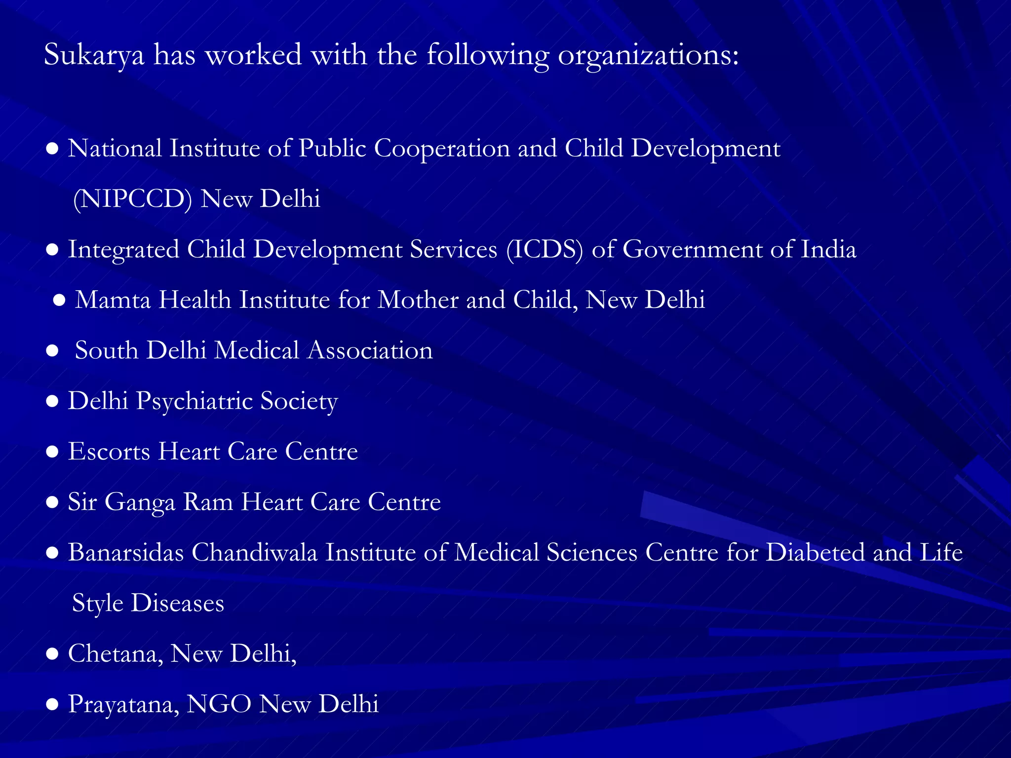 Sukarya has worked with the following organizations: ●  National Institute of Public Cooperation and Child Development  (NIPCCD) New Delhi ●  Integrated Child Development Services (ICDS) of Government of India  ●  Mamta Health Institute for Mother and Child, New Delhi ●  South Delhi Medical Association ●  Delhi Psychiatric Society ●  Escorts Heart Care Centre ●  Sir Ganga Ram Heart Care Centre ●  Banarsidas Chandiwala Institute of Medical Sciences Centre for Diabeted and Life  Style Diseases  ●  Chetana, New Delhi,  ●  Prayatana, NGO New Delhi 