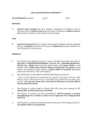 SALE AND PURCHASE AGREEMENT
AN AGREEMENT made this day of 2013
BETWEEN
A. (owner’s name (company no:. )) a company incorporated in Malaysia with its
registered office at (address owner’s 1) and its place of business at (address owners’s
2) (hereinafter referred to as "the Vendor") of the one part;
AND
B. (purchaser (Company No.: )) a company incorporated in Malaysia with its registered
address at (address) and its place of business at (address2) (hereinafter referred to as
"the Purchaser") of the other part.
WHEREAS:-
1. The Vendor is the registered owner of a piece of leasehold land held under title no.
(land title i.e HS(D)/PN/GERAN/HS/etc) , (Lot No. xxx) , (Pekan/Bandar/Mukim) ,
(Daerah xxx) , (Negeri xxx) measuring approximately xxxx Square Metres in area
together with a Single Storey Shop (to change according type of property) erected
thereon and bearing its postal address of (insert address of property) (hereinafter
collectively referred to as “the said Property”).
2. The said Property is also subject to the following restriction in interest :-
“Tanah ini tidak dibenarkan di pindahmilik atau dipajak kecuali dengan kebenaran Pihak
Berkuasa Negeri. Sekatan kepentingan ini dikecualikan bagi pindahmilik atau pajakan yang
pertama”. (to insert this clause only if the land has Restriction In Interest (RII) or
else just delete this clause)
3. The Property is further subject to Ninety Nine (99) years lease expiring on 31st
October 2097. (to delete this clause if freehold)
4. The Property is currently free from encumbrances. (OR the property is currenty
charged/assigned to xxx Bank by virtue of Loan Agreement Cum Assignment/etc
dated xxx)
5. The Property is currently tenanted (hereinafter referred to as “the Existing Tenancy”).
(if tenanted. Delete if not applicable)
 