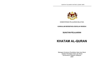 SUKATAN PELAJARAN KHATAM AL-QURAN KBSR        SUKATAN PELAJARAN KHATAM AL-QURAN KBSR




                                            KEMENTERIAN PELAJARAN MALAYSIA


                                         KURIKULUM BERSEPADU SEKOLAH RENDAH



                                                SUKATAN PELAJARAN




                                         KHATAM AL-QURAN


                                         Bahagian Kurikulum Pendidikan Islam dan Moral
                                              Jabatan Pendidikan Islam dan Moral
                                                Kementerian Pelajaran Malaysia
                                                             2004
 
