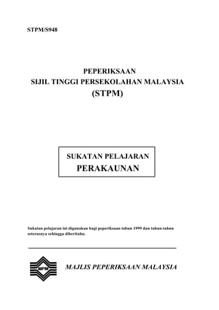 STPM/S948




               PEPERIKSAAN
 SIJIL TINGGI PERSEKOLAHAN MALAYSIA
                                (STPM)




                    SUKATAN PELAJARAN
                         PERAKAUNAN




Sukatan pelajaran ini digunakan bagi peperiksaan tabun 1999 dan tahun-tahun
seterusnya sehingga diberitahu.




                   MAJLIS PEPERIKSAAN MALAYSIA
 
