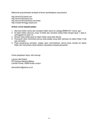 4
Maklumat yang berkaitan terdapat di laman pembelajaran yang berikut:
http://bme3103.tripod.com
http://bmm3105.tripod.com
http://bmm3105.bravehost.com/index
http://media14minggu.tripod.com
Arahan umum kepada pelajar.
1. Sila buka folder utama dan namakan folder utama itu sebagai BMM3105 <nama, ipg>
2. Di dalam folder utama itu, buka 15 folder dan namakan setiap folder dengan tajuk 1, tajuk 2,
sehinggalah ke tajuk 15.
3. Simpan kerja setiap tajuk ke dalam folder yang telah dibuka.
4. Pensyarah akan memeriksa semua kerja pelajar yang telah disimpan ke dalam folder 3 kali
satu semester.
5. Pada penghujung semester, pelajar akan memindahkan semua kerja mereka ke dalam
folder dan menyimpan kekal sebelum diserahkan kepada pensyarah.
Untuk penjelasan lanjut, sila hubungi:
Lokman Abd Wahid
IPG Kampus Bahasa Melayu
Lembah Pantai, 59990 Kuala Lumpur
lokmanibmm@yahoo.co.uk
 