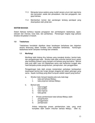 11.3   Mengulas karya sastera yang mudah secara umum dari segi tema
                    dan persoalan, watak dan perwatakan, nilai dan pengajaran, dan
                    gaya bahasa.

             11.4   Memberikan komen dan pandangan tentang pendapat yang
                    disampaikan oleh pihak lain.


SISTEM BAHASA

Sistem Bahasa berfokus kepada pengajaran dan pembelajaran tatabahasa, ejaan,
sebutan dan intonasi, kosa kata, dan peribahasa. Penerangan ringkas bagi perkara
tersebut dinyatakan di bawah.


1.0   Tatabahasa

      Tatabahasa hendaklah dijadikan dasar kecekapan berbahasa dan diajarkan
      secara terancang dalam konteks untuk ketepatan berbahasa. Kandungan
      tatabahasa terdiri daripada morfologi dan sintaksis.

      1.1    Morfologi

             Morfologi ialah bidang ilmu bahasa yang mengkaji struktur, bentuk kata,
             dan penggolongan kata. Struktur kata ialah susunan bentuk bunyi ujaran
             atau lambang (tulisan) yang menjadi unit bahasa yang bermakna. Bentuk
             kata pula ialah rupa unit tatabahasa sama ada berbentuk tunggal atau
             hasil daripada proses pengimbuhan, pemajmukan, dan penggandaan.

             Penggolongan kata ialah proses menjeniskan perkataan berdasarkan
             keserupaan bentuk dan fungsi dengan anggota lain dalam golongan yang
             sama. Aspek morfologi yang diberi tumpuan adalah seperti yang berikut:

             a.     Struktur kata merujuk kepada pola suku kata bagi
                      i.      kata asli bahasa Melayu
                      ii.     kata pinjaman bahasa Melayu

             b.     Bentuk kata
                     i.     kata tunggal
                     ii.    kata terbitan
                     iii.   kata majmuk
                     iv.    kata ganda

                     •      Proses pembentukan kata bahasa Melayu ialah:
                     i.      pengimbuhan
                     ii.     penggandaan
                     iii.    pemajmukan

                     Antara ketiga-tiga proses pembentukan kata, yang amat
                     kompleks ialah sistem imbuhan bahasa Melayu. Oleh itu,



                                                                                 13
 