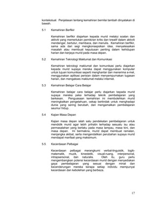 kontekstual. Penjelasan tentang kemahiran bernilai tambah dinyatakan di
bawah.

5.1    Kemahiran Berfikir

       Kemahiran berfikir diajarkan kepada murid melalui soalan dan
       aktiviti yang memerlukan pemikiran kritis dan kreatif dalam aktiviti
       mendengar, bertutur, membaca, dan menulis. Kemahiran berfikir,
       sama ada dari segi mengkonsepsikan idea, menyelesaikan
       masalah atau membuat keputusan penting dalam kehidupan
       harian dan kerjaya murid pada masa depan.

5.2    Kemahiran Teknologi Maklumat dan Komunikasi

       Kemahiran teknologi maklumat dan komunikasi perlu diajarkan
       kepada murid supaya mereka dapat menggunakan komputer
       untuk tujuan komunikasi seperti menghantar dan menerima e-mel,
       menggunakan aplikasi perisian dalam menyempurnakan tugasan
       harian, dan mengakses maklumat melalui internet.

5.3    Kemahiran Belajar Cara Belajar

       Kemahiran belajar cara belajar perlu diajarkan kepada murid
       supaya mereka peka terhadap teknik pembelajaran yang
       berkesan.   Penguasaan kemahiran ini membolehkan murid
       meningkatkan pengetahuan, cekap bertindak untuk menghadapi
       dunia yang sering berubah, dan mengamalkan pembelajaran
       seumur hidup.

5.4    Kajian Masa Depan

       Kajian masa depan ialah satu pendekatan pembelajaran untuk
       mendidik murid agar lebih prihatin terhadap sesuatu isu atau
       permasalahan yang berlaku pada masa lampau, masa kini, dan
       masa depan. Ini bermakna, murid dapat membuat ramalan,
       menjangka akibat, serta mengendalikan perubahan supaya murid
       mendapat manfaat yang maksimum.

5.5    Kecerdasan Pelbagai

       Kecerdasan pelbagai merangkumi verbal-linguistik, logik-
       matematik, muzik, kinestetik, visual-ruang, interpersonal,
       intrapsersonal, dan naturalis.      Oleh itu, guru perlu
       mengembangkan potensi kecerdasan murid dengan menyediakan
       gaya pembelajaran yang sesuai dengan minat dan
       kecenderungan mereka kerapa setiap individu mempunyai
       kecerdasan dan kebolehan yang berbeza.




                                                                        17
 