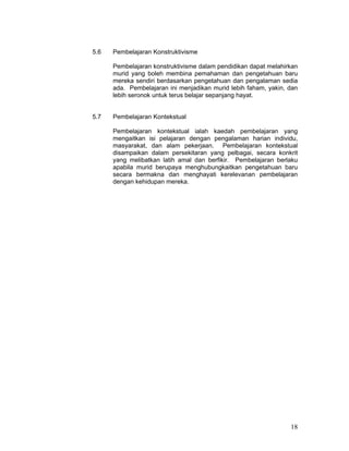 5.6   Pembelajaran Konstruktivisme

      Pembelajaran konstruktivisme dalam pendidikan dapat melahirkan
      murid yang boleh membina pemahaman dan pengetahuan baru
      mereka sendiri berdasarkan pengetahuan dan pengalaman sedia
      ada. Pembelajaran ini menjadikan murid lebih faham, yakin, dan
      lebih seronok untuk terus belajar sepanjang hayat.


5.7   Pembelajaran Kontekstual

      Pembelajaran kontekstual ialah kaedah pembelajaran yang
      mengaitkan isi pelajaran dengan pengalaman harian individu,
      masyarakat, dan alam pekerjaan. Pembelajaran kontekstual
      disampaikan dalam persekitaran yang pelbagai, secara konkrit
      yang melibatkan latih amal dan berfikir. Pembelajaran berlaku
      apabila murid berupaya menghubungkaitkan pengetahuan baru
      secara bermakna dan menghayati kerelevanan pembelajaran
      dengan kehidupan mereka.




                                                                 18
 