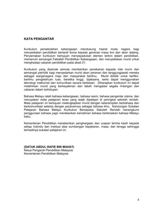 KATA PENGANTAR


Kurikulum persekolahan kebangsaan mendukung hasrat mulia negara bagi
menyediakan pendidikan bertaraf dunia kepada generasi masa kini dan akan datang.
Penyemakan kurikulum bertujuan menyepadukan elemen terkini dalam pendidikan,
memenuhi semangat Falsafah Pendidikan Kebangsaan, dan menyediakan murid untuk
menghadapi cabaran pendidikan pada abad 21.

Kurikulum yang disemak semula memberikan penekanan kepada nilai murni dan
semangat patriotik bagi menyedarkan murid akan peranan dan tanggungjawab mereka
sebagai warganegara maju dan masyarakat berilmu. Murid dididik untuk berfikir,
berilmu pengetahuan luas, beretika tinggi, bijaksana, serta dapat menggunakan
teknologi maklumat dan komunikasi secara berkesan. Diharapkan kurikulum ini dapat
melahirkan murid yang berkeyakinan dan tabah mengatasi segala rintangan dan
cabaran dalam kehidupan.

Bahasa Melayu ialah bahasa kebangsaan, bahasa rasmi, bahasa pengantar utama, dan
merupakan mata pelajaran teras yang wajib dipelajari di peringkat sekolah rendah.
Mata pelajaran ini bertujuan melengkapkan murid dengan keterampilan berbahasa dan
berkomunikasi selaras dengan peranannya sebagai bahasa ilmu. Kandungan Sukatan
Pelajaran Bahasa Melayu Kurikulum Bersepadu Sekolah Rendah merangkumi
penggunaan bahasa yagn menekankan kemahiran bahasa berteraskan bahasa Melayu
baku.

Kementerian Pendidikan merakamkan penghargaan dan ucapan terima kasih kepada
setiap individu dan institusi atas sumbangan kepakaran, masa, dan tenaga sehingga
terhasilnya sukatan pelajaran ini.




(DATUK ABDUL RAFIE BIN MAHAT)
Ketua Pengarah Pendidikan Malaysia
Kementerian Pendidikan Malaysia




                                                                               4
 