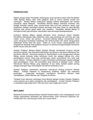 PENDAHULUAN


Selaras dengan Dasar Pendidikan Kebangsaan yang termaktub dalam Akta Pendidikan
1996, Bahasa Melayu ialah mata pelajaran teras di semua sekolah rendah dan
menengah. Bahasa Melayu berperanan sebagai bahasa kebangsaan dan bahasa
perpaduan rakyat Malaysia. Pendidikan Bahasa Melayu berhasrat membina rasa
bangga terhadap bahasa yang mencerminkan akal budi dan pemikiran rakyat, juga
berperanan sebagai pemangkin kepada semangat cinta akan tanah air yang dikongsi
bersama oleh semua rakyat dalam satu wawasan. Pendidikan Bahasa Melayu di
peringkat rendah juga bertujuan mewujudkan asas semangat kewarganegaraan.

Kurikulum Bahasa Melayu digubal bertujuan untuk memenuhi hasrat Falsafah
Pendidikan Kebangsaan bagi melahirkan insan yang seimbang dan harmonis dari segi
intelek, emosi, rohani, dan jasmani. Kurikulum Bahasa Melayu menyediakan murid
untuk menguasai kecekapan berbahasa dan berkomunikasi dan dapat menggunakan
tatabahasa secara betul dan tepat. Selain itu, murid mampu mengungkapkan ilmu
pengetahuan daripada mata pelajaran yang lain di samping mengembangkan kemahiran
berfikir secara kritis dan kreatif.

Sukatan Pelajaran Bahasa Melayu Sekolah Rendah memberikan tumpuan kepada
kemahiran bahasa, iaitu Kemahiran Mendengar dan Bertutur, Kemahiran Membaca, dan
Kemahiran Menulis. Kemahiran bahasa ini membolehkan murid menggunakan bahasa
Melayu secara berkesan dalam kehidupan harian dan sebagai bahasa ilmu untuk
pembelajaran seumur hidup bagi perhubungan sosial, pemerolehan ilmu serta bagi
tujuan rekreasi. Sukatan pelajaran ini juga memberikan pertimbangan kepada pelbagai
gaya pembelajaran, minat, dan kecerdasan yang berbeza di kalangan murid. Aktiviti
kokurikulum Bahasa Melayu yang dijalankan di luar waktu sekolah adalah penting
sebagai sokongan bagi memantapkan kemahiran berbahasa murid.

Sukatan Pelajaran memberikan gambaran menyeluruh tentang kurikulum Bahasa
Melayu.   Sukatan Pelajaran ini mengandung matlamat, objektif, dan organisasi
kandungan.      Organisasi kandungan merangkumi Kemahiran Bahasa, Hasil
Pembelajaran, Sistem Bahasa, dan Pengisian Kurikulum.

Terdapat enam dokumen sampingan yang dikenali sebagai Huraian Sukatan Pelajaran
untuk panduan guru dalam pengajaran dan pembelajaran. Huraian Sukatan Pelajaran
ini disediakan bagi setiap tahun, iaitu dari tahun satu hingga tahun enam.



MATLAMAT

Matlamat Kurikulum Bahasa Melayu Sekolah Rendah adalah untuk melengkapkan murid
dengan keterampilan berbahasa dan berkomunikasi untuk memenuhi keperluan diri,
memperoleh ilmu, perhubungan sosial, dan urusan harian.




                                                                                 5
 