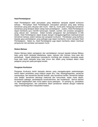 Hasil Pembelajaran

Hasil Pembelajaran ialah pernyataan yang ditafsirkan daripada objektif kurikulum
bahasa. Pernyataan Hasil Pembelajaran merupakan petunjuk yang jelas tentang
kemahiran yang perlu dikuasai oleh murid. Oleh itu, murid perlu menguasai kemahiran
berbahasa yang terdapat dalam setiap hasil pembelajaran. Justeru, Hasil Pembelajaran
dapat membantu guru memilih kandungan, kaedah, sumber, dan prosedur pengajaran
yang relevan dan berkesan. Dalam konteks pengajaran dan pembelajaran di bilik
darjah, Hasil Pembelajaran dapat dicapai dengan menggabungjalinkan keempat-empat
kemahiran bahasa, sistem bahasa dan pengisian kurikulum. Pendekatan yang berfokus
kepada gaya pembelajaran yang pelbagai juga dapat membantu murid mencapai Hasil
Pembelajaran. Selain itu, Hasil Pembelajaran juga dapat membantu dalam membuat
pengukuran dan penilaian pencapaian murid.


Sistem Bahasa

Sistem Bahasa dalam pengajaran dan pembelajaran merujuk kepada bahasa Melayu
baku yang terdiri daripada tatabahasa, ejaan, sebutan dan intonasi, kosa kata dan
peribahasa. Aspek tatabahasa merangkumi morfologi dan sintaksis manakala aspek
kosa kata terdiri daripada kosa kata umum dan istilah yang terdapat dalam mata
pelajaran yang lain pada peringkat rendah.


Pengisian Kurikulum

Pengisian Kurikulum terdiri daripada elemen yang menggabungkan perkembangan
terkini dalam pendidikan yang meliputi aspek ilmu, nilai, kewarganegaraan, peraturan
sosiobudaya, dan kemahiran bernilai tambah, iaitu kemahiran berfikir, kemahiran belajar
cara belajar, kemahiran teknologi maklumat dan komunikasi, kajian masa depan,
kecerdasan pelbagai, pembelajaran konstruktivisme, dan kontekstual. Semua elemen
ini dapat diaplikasikan oleh murid dalam dunia pekerjaan. Di samping itu, pendidikan
nilai, kewarganegaraan, dan patriotisme diberi penekanan selaras dengan matlamat
negara membangunkan masyarakat madani.




                                                                                     8
 