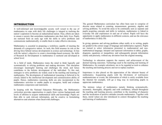 INTRODUCTION

The general Mathematics curriculum has often been seen to comprise of
discrete areas related to counting, measurement, geometry, algebra and
solving problems. To avoid the areas to be continually seen as separate and
pupils acquiring concepts and skills in isolation, mathematics is linked to
everyday life and experiences in and out of school. Pupils will have the
opportunity to apply mathematics in different contexts, and see the relevance
of mathematics in daily life.

A well-informed and knowledgeable society well versed in the use of
mathematics to cope with daily life challenges is integral to realising the
nation’s aspiration to become an industrialised nation. Thus, efforts are taken
to ensure a society that assimilates mathematics into their daily lives. Pupils
are nurtured from an early age with the skills to solve problems and
communicate mathematically, to enable them to make effective decisions.

In giving opinions and solving problems either orally or in writing, pupils
are guided in the correct usage of language and mathematics registers. Pupils
are trained to select information presented in mathematical and nonmathematical language; interpret and represent information in tables, graphs,
diagrams, equations or inequalities; and subsequently present information
clearly and precisely, without any deviation from the original meaning.

Mathematics is essential in preparing a workforce capable of meeting the
demands of a progressive nation. As such, this field assumes its role as the
driving force behind various developments in science and technology. In line
with the nation’s objective to create a knowledge-based economy, the skills
of Research & Development in mathematics is nurtured and developed at
school level.

Technology in education supports the mastery and achievement of the
desired learning outcomes. Technology used in the teaching and learning of
Mathematics, for example calculators, are to be regarded as tools to enhance
the teaching and learning process and not to replace teachers.

As a field of study, Mathematics trains the mind to think logically and
systematically in solving problems and making decisions. This discipline
encourages meaningful learning and challenges the mind, and hence
contributes to the holistic development of the individual. To this end,
strategies to solve problems are widely used in the teaching and learning of
mathematics. The development of mathematical reasoning is believed to be
closely linked to the intellectual development and communication ability of
pupils. Hence, mathematics reasoning skills are also incorporated in the
mathematics activities to enable pupils to recognize, build and evaluate
mathematics conjectures and statements.

Importance is also placed on the appreciation of the inherent beauty of
mathematics. Acquainting pupils with the life-history of well-known
mathematicians or events, the information of which is easily available from
the Internet for example, will go a long way in motivating pupils to
appreciate mathematics.
The intrinsic values of mathematics namely thinking systematically,
accurately, thoroughly, diligently and with confidence, infused throughout
the teaching and learning process; contribute to the moulding of character
and the inculcation of positive attitudes towards mathematics. Together with
these, moral values are also introduced in context throughout the teaching
and learning of mathematics.

In keeping with the National Education Philosophy, the Mathematics
curriculum provides opportunities to pupils from various backgrounds and
levels of abilities to acquire mathematical skills and knowledge. Pupils are
then able to seek relevant information, and be creative in formulating
alternatives and solutions when faced with challenges.

(ix)

 